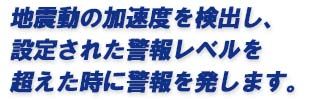 地震動の加速度を検出し、設定された警報レベルを超えた時に警報を発します。