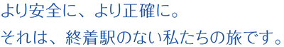 より安全に、より正確に。それは、終着駅のない私たちの旅です。