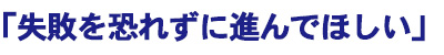失敗を恐れずに進んでほしい